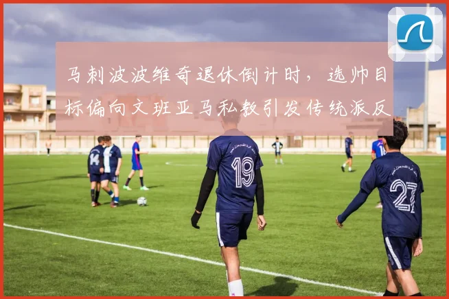 马刺波波维奇退休倒计时，选帅目标偏向文班亚马私教引发传统派反对