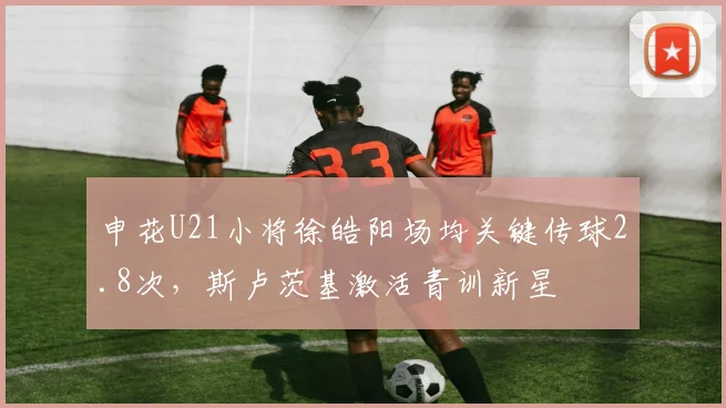 申花U21小将徐皓阳场均关键传球2.8次，斯卢茨基激活青训新星