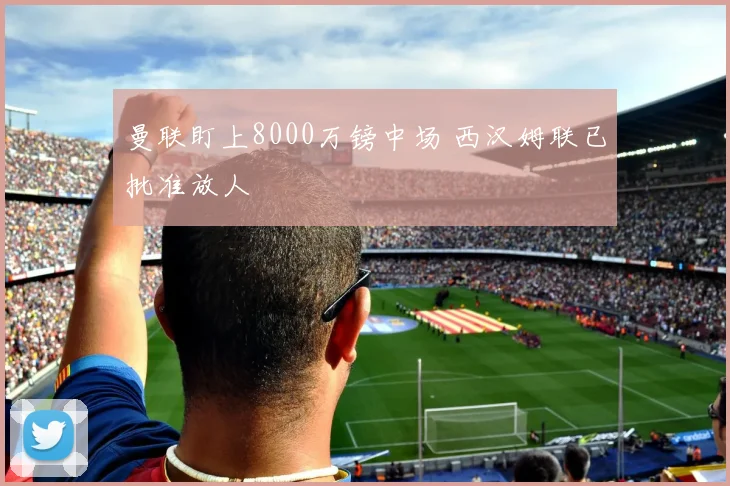 曼联盯上8000万镑中场 西汉姆联已批准放人